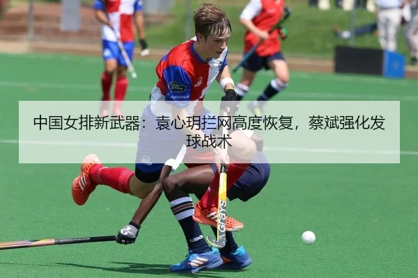 中国女排新武器：袁心玥拦网高度恢复，蔡斌强化发球战术